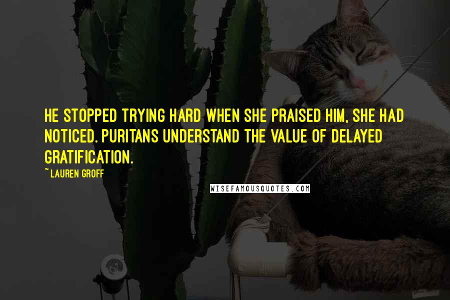 Lauren Groff Quotes: He stopped trying hard when she praised him, she had noticed. Puritans understand the value of delayed gratification.