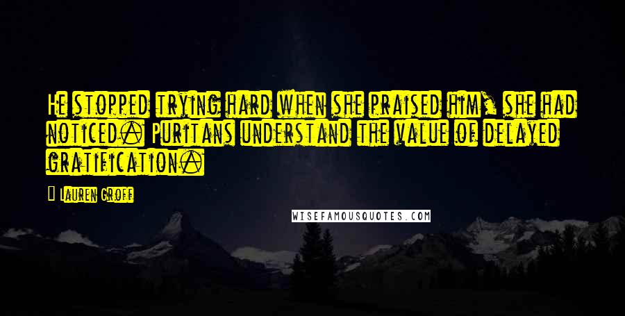 Lauren Groff Quotes: He stopped trying hard when she praised him, she had noticed. Puritans understand the value of delayed gratification.