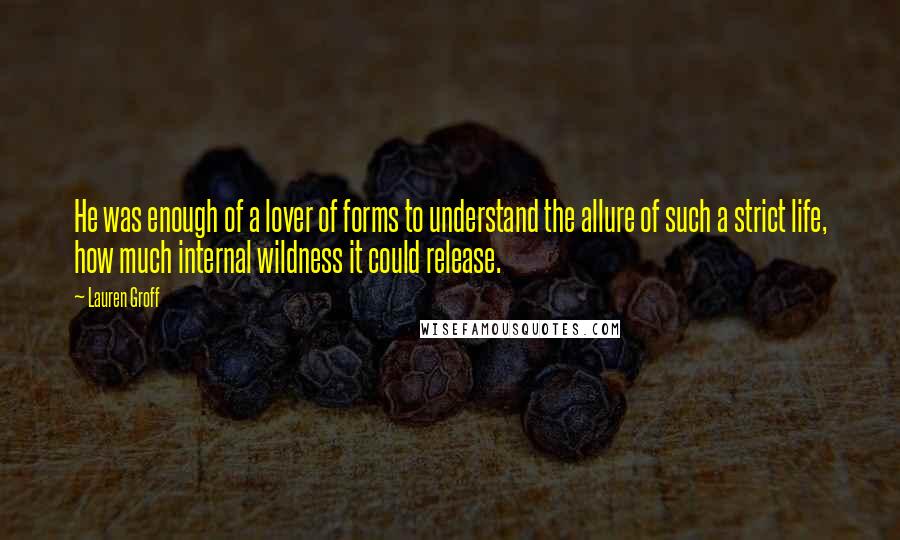 Lauren Groff Quotes: He was enough of a lover of forms to understand the allure of such a strict life, how much internal wildness it could release.