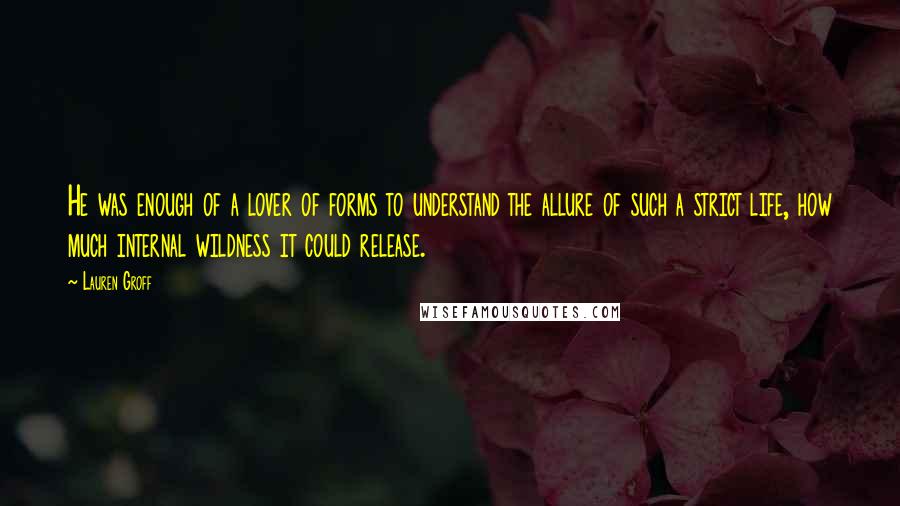 Lauren Groff Quotes: He was enough of a lover of forms to understand the allure of such a strict life, how much internal wildness it could release.