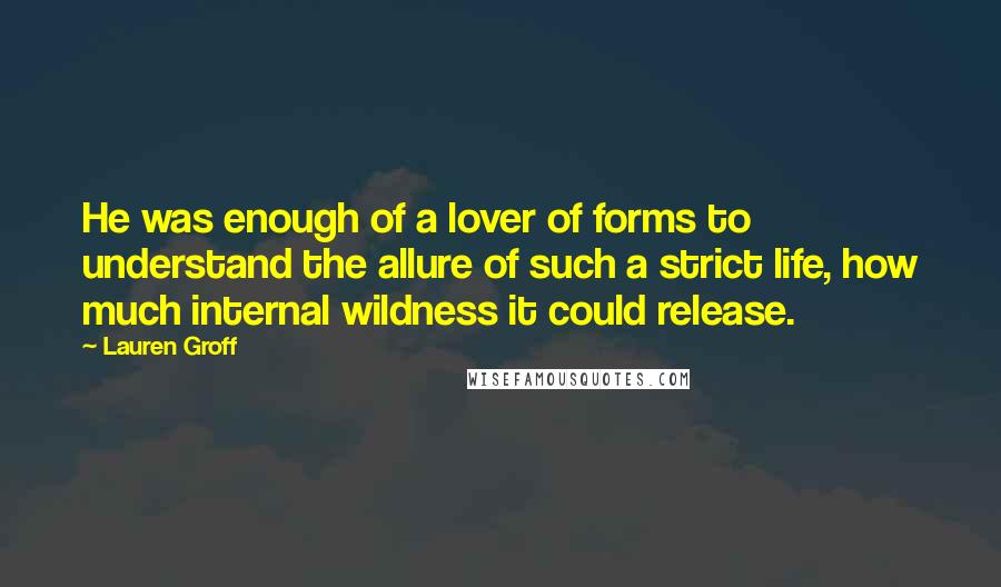 Lauren Groff Quotes: He was enough of a lover of forms to understand the allure of such a strict life, how much internal wildness it could release.