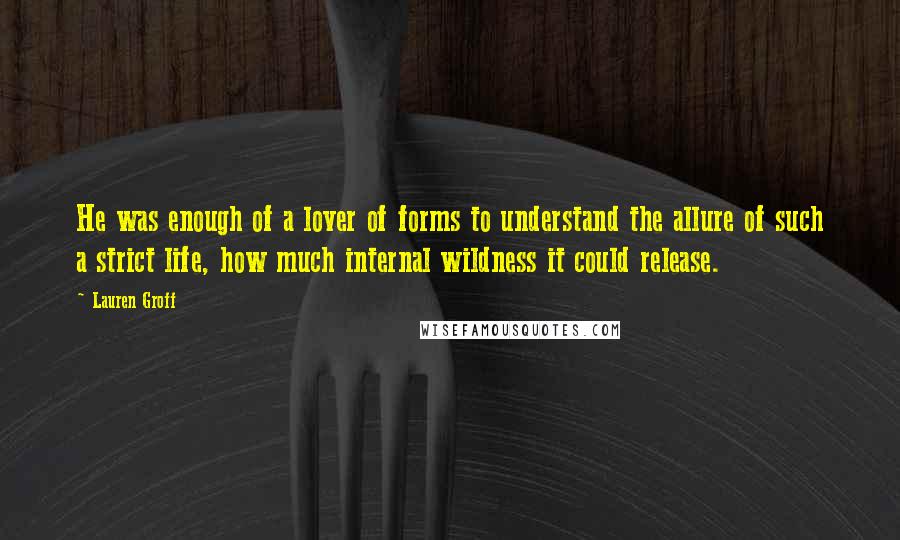 Lauren Groff Quotes: He was enough of a lover of forms to understand the allure of such a strict life, how much internal wildness it could release.