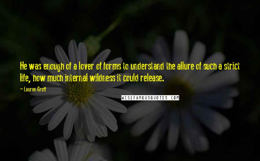 Lauren Groff Quotes: He was enough of a lover of forms to understand the allure of such a strict life, how much internal wildness it could release.