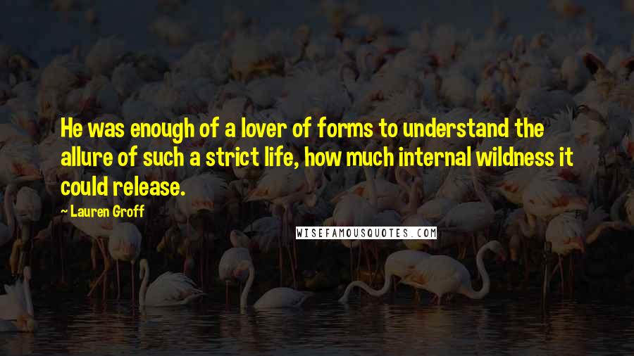 Lauren Groff Quotes: He was enough of a lover of forms to understand the allure of such a strict life, how much internal wildness it could release.