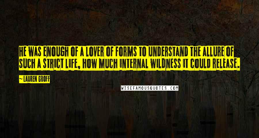 Lauren Groff Quotes: He was enough of a lover of forms to understand the allure of such a strict life, how much internal wildness it could release.