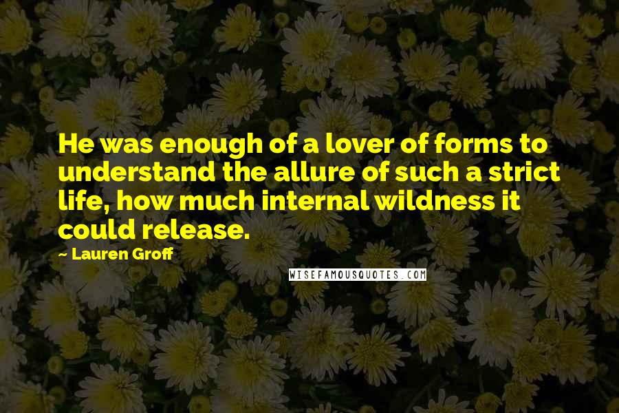 Lauren Groff Quotes: He was enough of a lover of forms to understand the allure of such a strict life, how much internal wildness it could release.