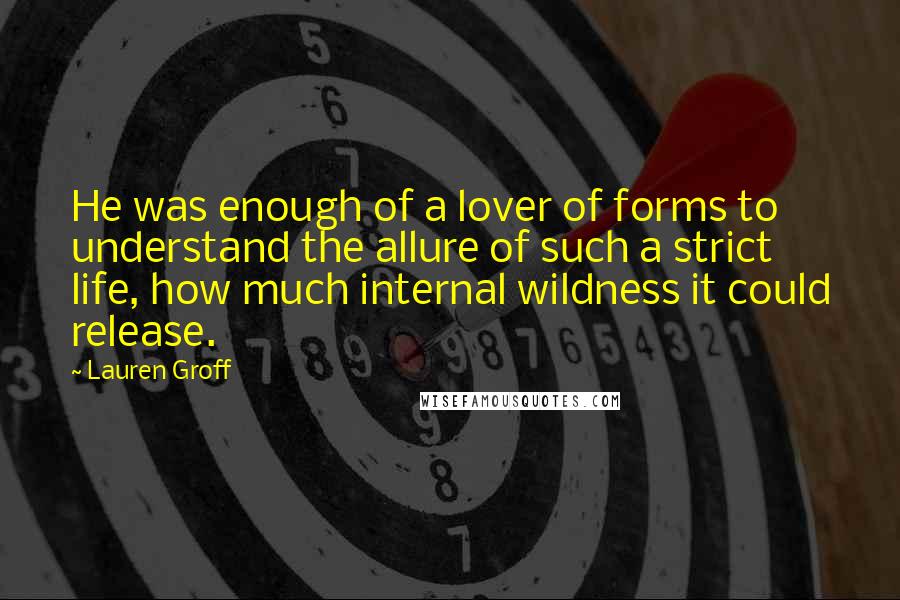 Lauren Groff Quotes: He was enough of a lover of forms to understand the allure of such a strict life, how much internal wildness it could release.