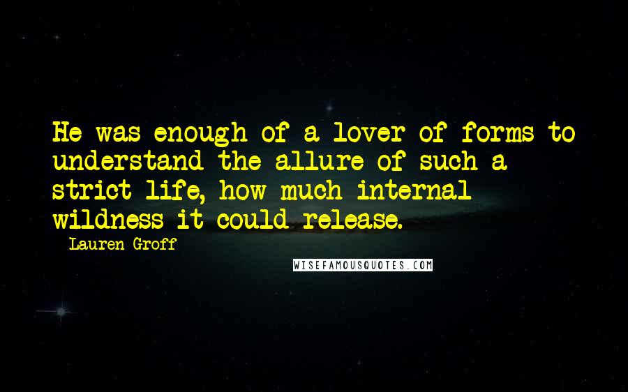 Lauren Groff Quotes: He was enough of a lover of forms to understand the allure of such a strict life, how much internal wildness it could release.