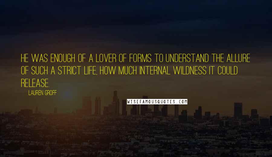 Lauren Groff Quotes: He was enough of a lover of forms to understand the allure of such a strict life, how much internal wildness it could release.