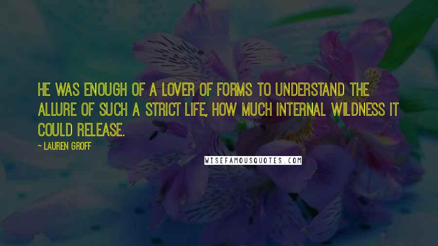 Lauren Groff Quotes: He was enough of a lover of forms to understand the allure of such a strict life, how much internal wildness it could release.