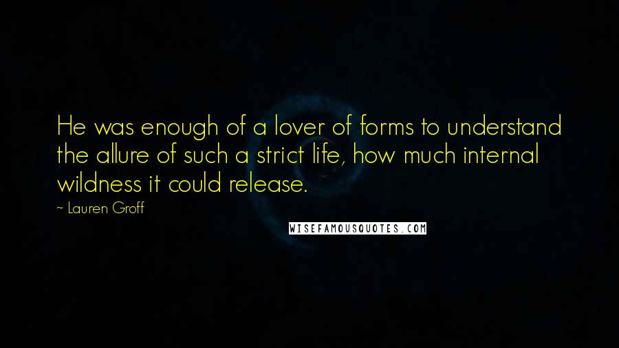 Lauren Groff Quotes: He was enough of a lover of forms to understand the allure of such a strict life, how much internal wildness it could release.