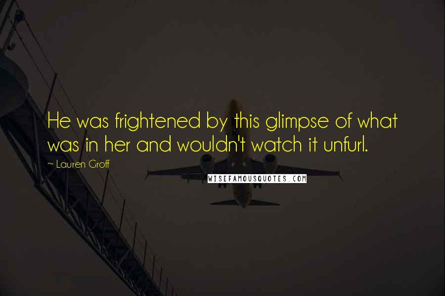 Lauren Groff Quotes: He was frightened by this glimpse of what was in her and wouldn't watch it unfurl.