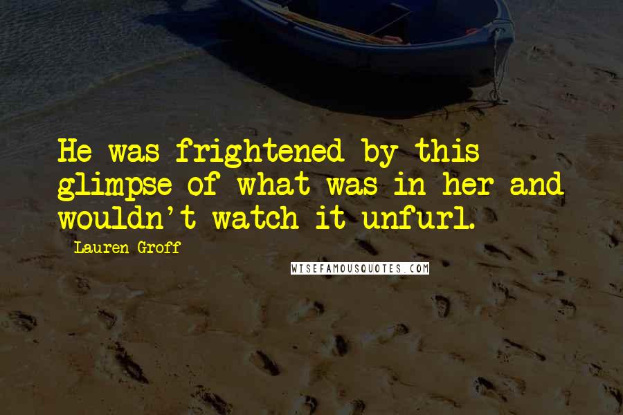 Lauren Groff Quotes: He was frightened by this glimpse of what was in her and wouldn't watch it unfurl.