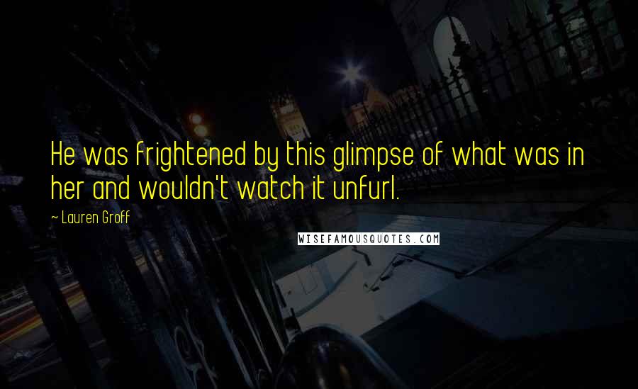 Lauren Groff Quotes: He was frightened by this glimpse of what was in her and wouldn't watch it unfurl.