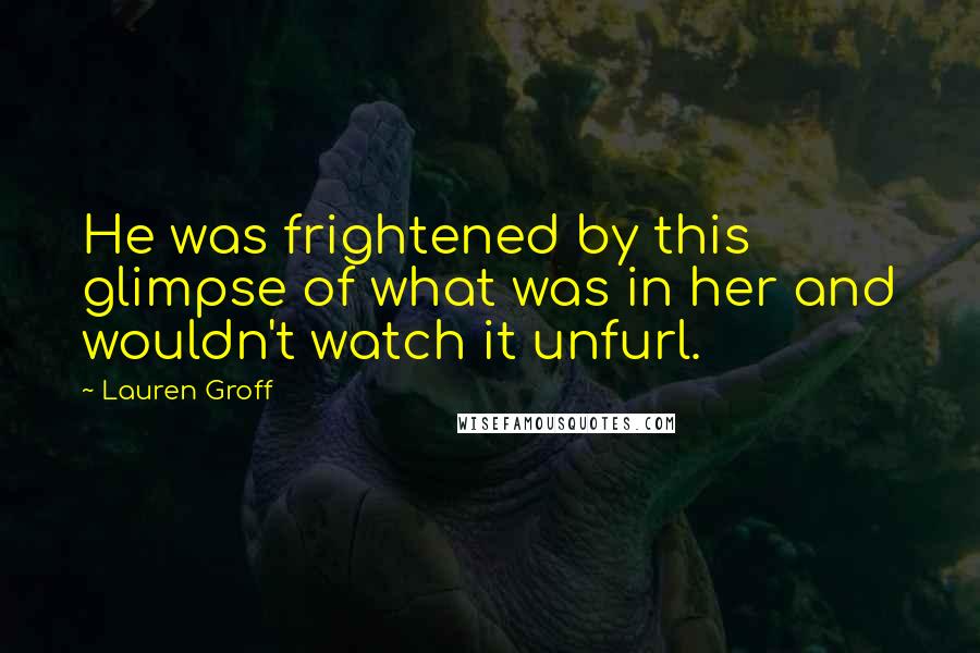 Lauren Groff Quotes: He was frightened by this glimpse of what was in her and wouldn't watch it unfurl.