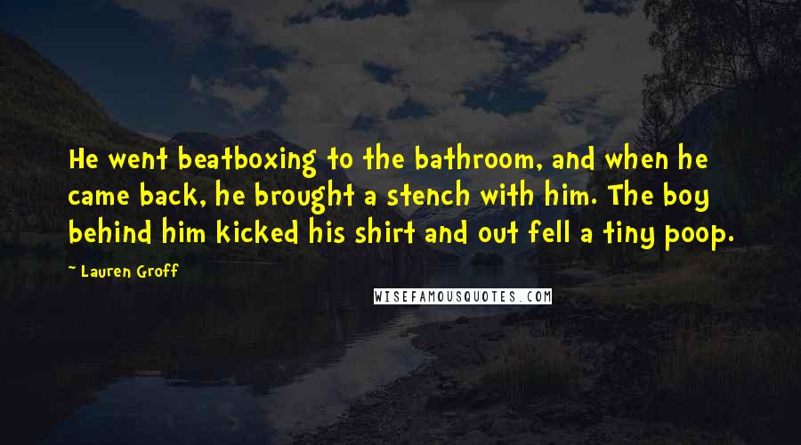 Lauren Groff Quotes: He went beatboxing to the bathroom, and when he came back, he brought a stench with him. The boy behind him kicked his shirt and out fell a tiny poop.