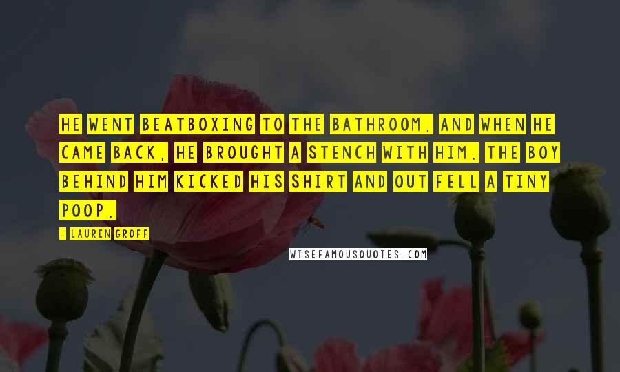 Lauren Groff Quotes: He went beatboxing to the bathroom, and when he came back, he brought a stench with him. The boy behind him kicked his shirt and out fell a tiny poop.