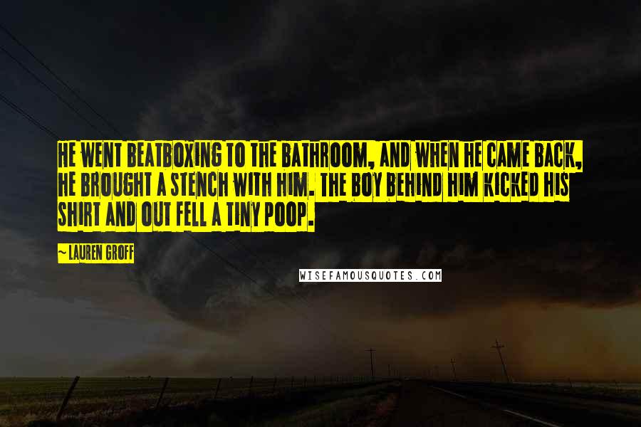 Lauren Groff Quotes: He went beatboxing to the bathroom, and when he came back, he brought a stench with him. The boy behind him kicked his shirt and out fell a tiny poop.