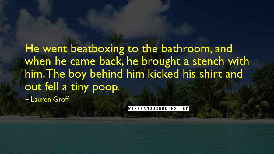 Lauren Groff Quotes: He went beatboxing to the bathroom, and when he came back, he brought a stench with him. The boy behind him kicked his shirt and out fell a tiny poop.