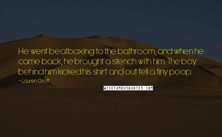 Lauren Groff Quotes: He went beatboxing to the bathroom, and when he came back, he brought a stench with him. The boy behind him kicked his shirt and out fell a tiny poop.