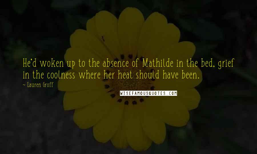 Lauren Groff Quotes: He'd woken up to the absence of Mathilde in the bed, grief in the coolness where her heat should have been.