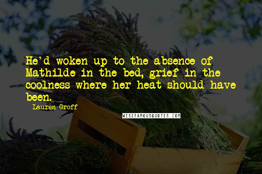 Lauren Groff Quotes: He'd woken up to the absence of Mathilde in the bed, grief in the coolness where her heat should have been.