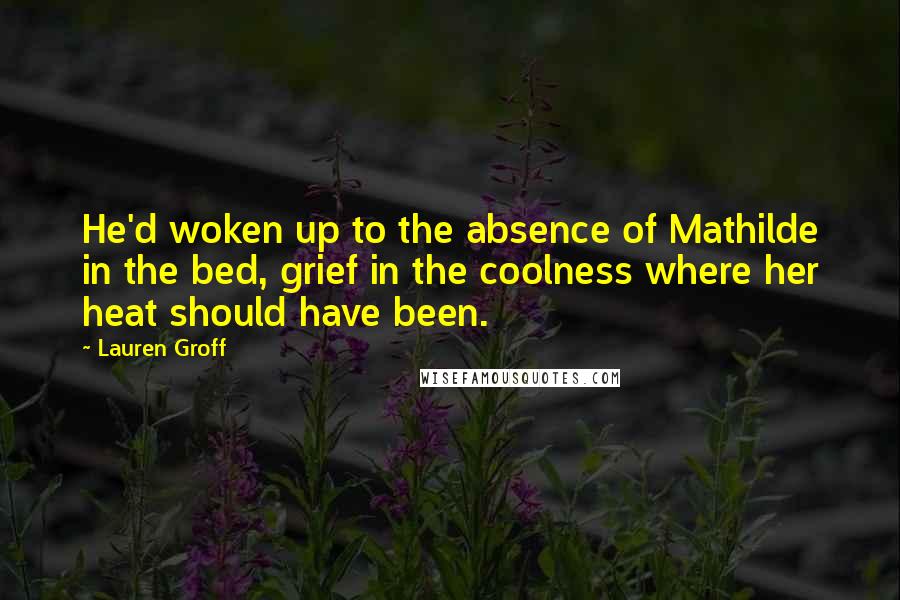 Lauren Groff Quotes: He'd woken up to the absence of Mathilde in the bed, grief in the coolness where her heat should have been.