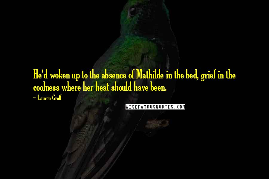 Lauren Groff Quotes: He'd woken up to the absence of Mathilde in the bed, grief in the coolness where her heat should have been.