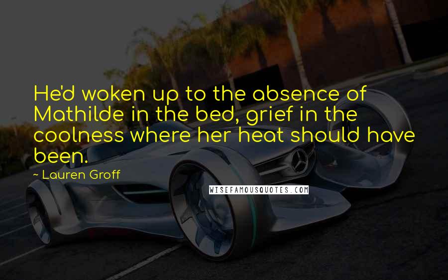 Lauren Groff Quotes: He'd woken up to the absence of Mathilde in the bed, grief in the coolness where her heat should have been.