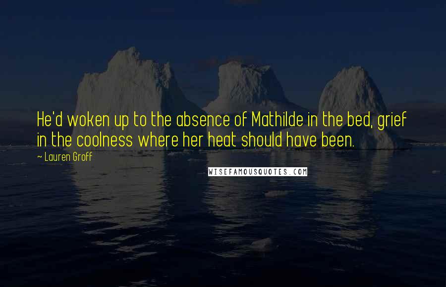 Lauren Groff Quotes: He'd woken up to the absence of Mathilde in the bed, grief in the coolness where her heat should have been.