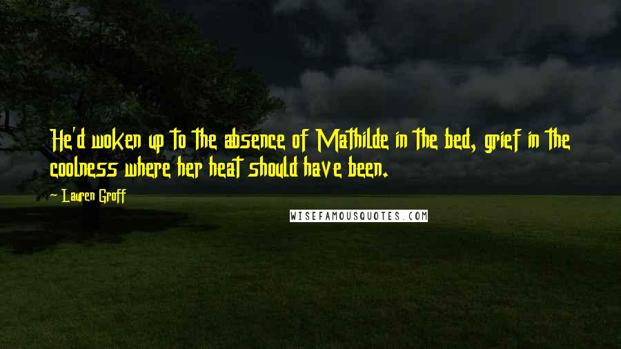 Lauren Groff Quotes: He'd woken up to the absence of Mathilde in the bed, grief in the coolness where her heat should have been.