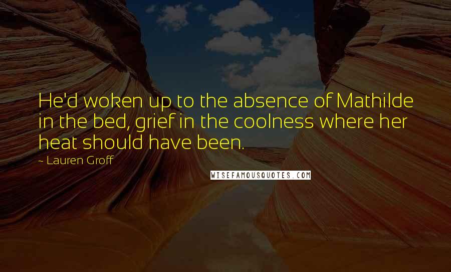 Lauren Groff Quotes: He'd woken up to the absence of Mathilde in the bed, grief in the coolness where her heat should have been.