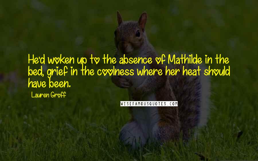Lauren Groff Quotes: He'd woken up to the absence of Mathilde in the bed, grief in the coolness where her heat should have been.