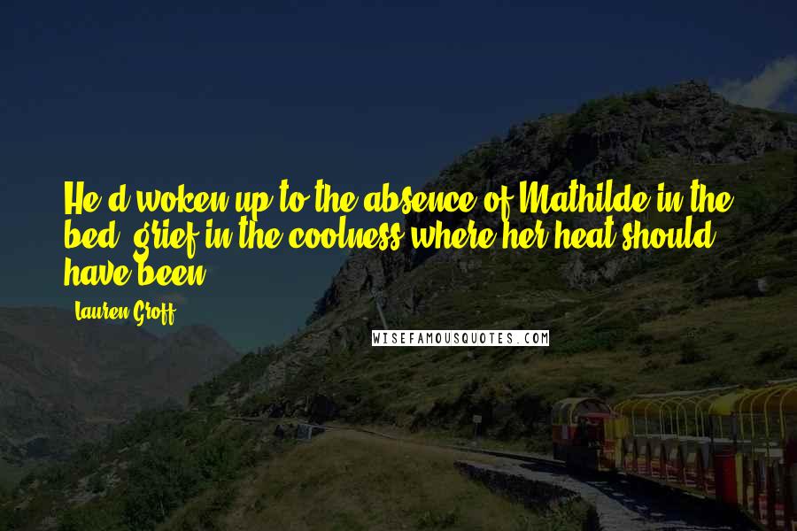 Lauren Groff Quotes: He'd woken up to the absence of Mathilde in the bed, grief in the coolness where her heat should have been.