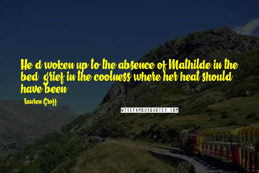 Lauren Groff Quotes: He'd woken up to the absence of Mathilde in the bed, grief in the coolness where her heat should have been.