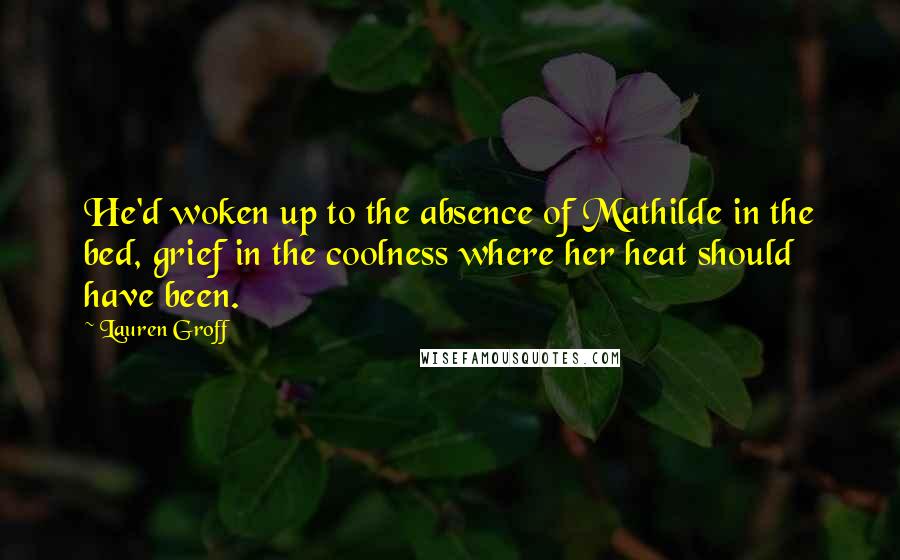 Lauren Groff Quotes: He'd woken up to the absence of Mathilde in the bed, grief in the coolness where her heat should have been.