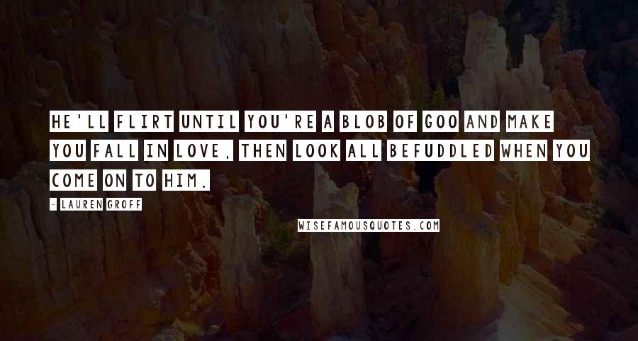 Lauren Groff Quotes: He'll flirt until you're a blob of goo and make you fall in love, then look all befuddled when you come on to him.