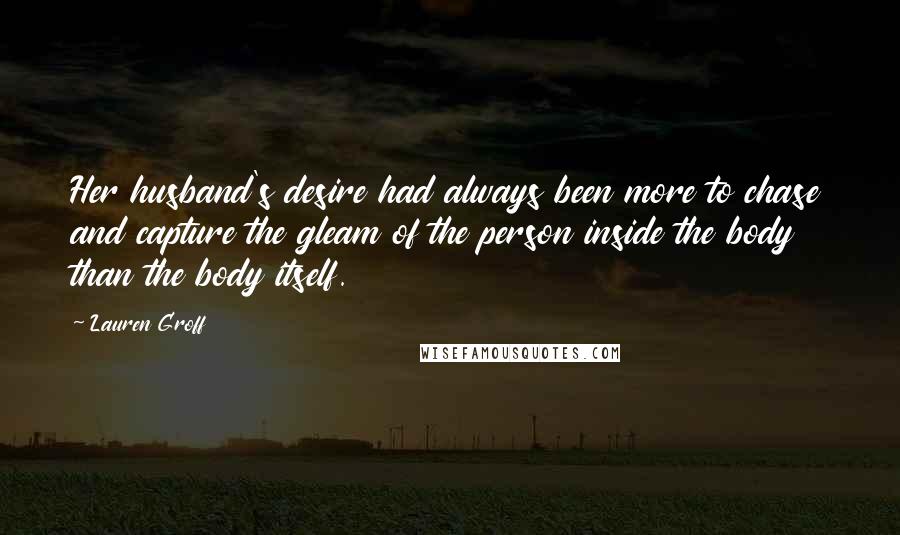 Lauren Groff Quotes: Her husband's desire had always been more to chase and capture the gleam of the person inside the body than the body itself.