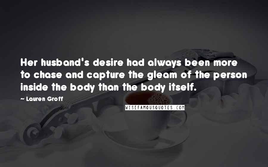 Lauren Groff Quotes: Her husband's desire had always been more to chase and capture the gleam of the person inside the body than the body itself.