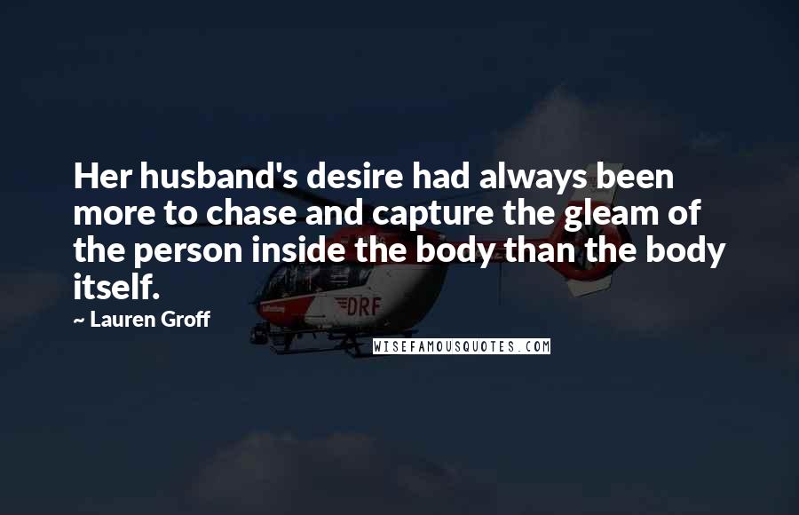 Lauren Groff Quotes: Her husband's desire had always been more to chase and capture the gleam of the person inside the body than the body itself.