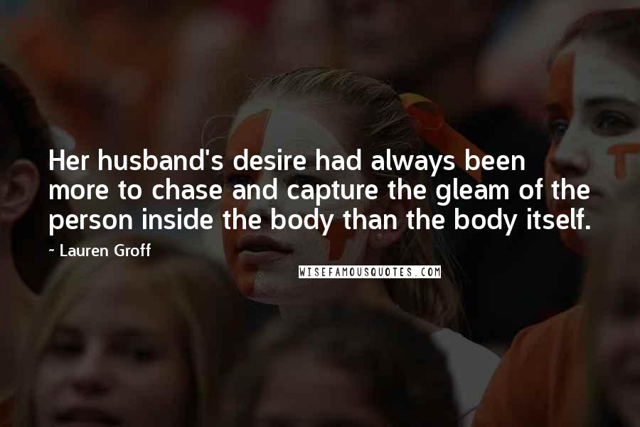 Lauren Groff Quotes: Her husband's desire had always been more to chase and capture the gleam of the person inside the body than the body itself.