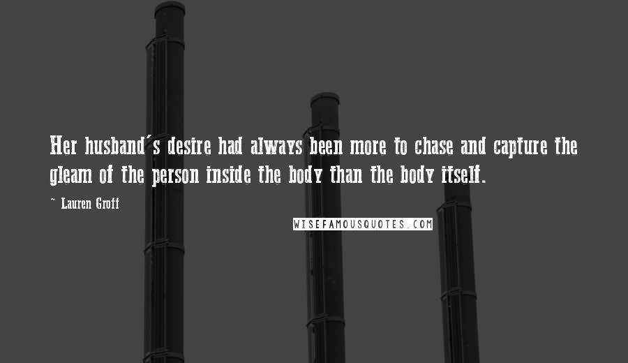 Lauren Groff Quotes: Her husband's desire had always been more to chase and capture the gleam of the person inside the body than the body itself.