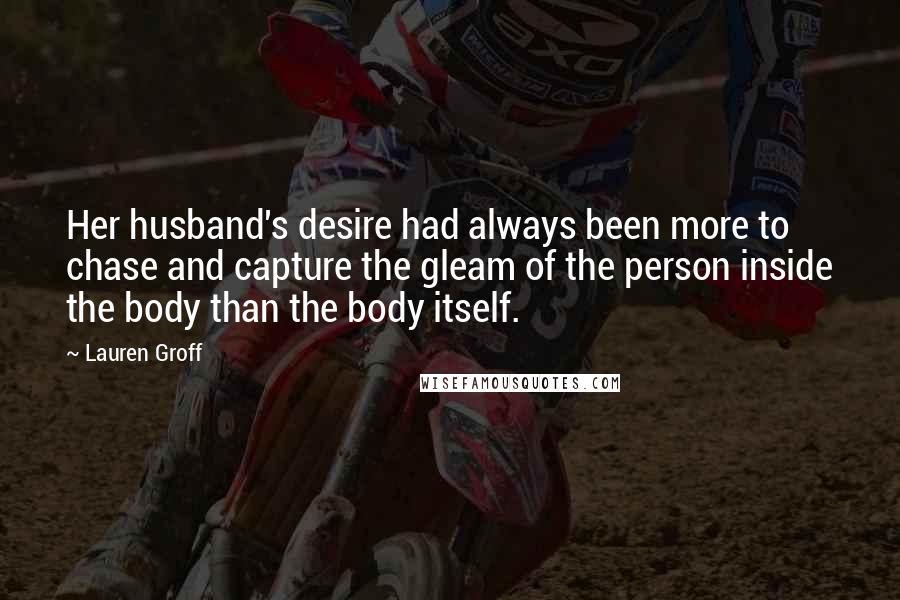 Lauren Groff Quotes: Her husband's desire had always been more to chase and capture the gleam of the person inside the body than the body itself.