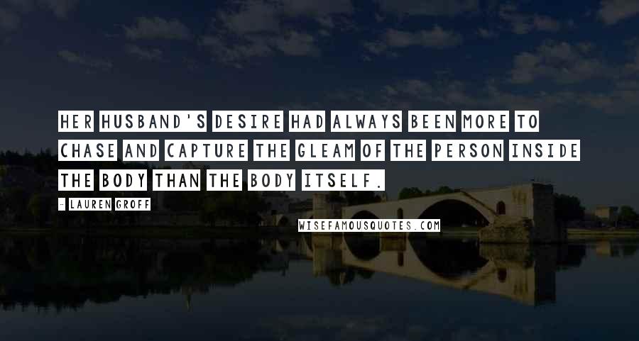 Lauren Groff Quotes: Her husband's desire had always been more to chase and capture the gleam of the person inside the body than the body itself.