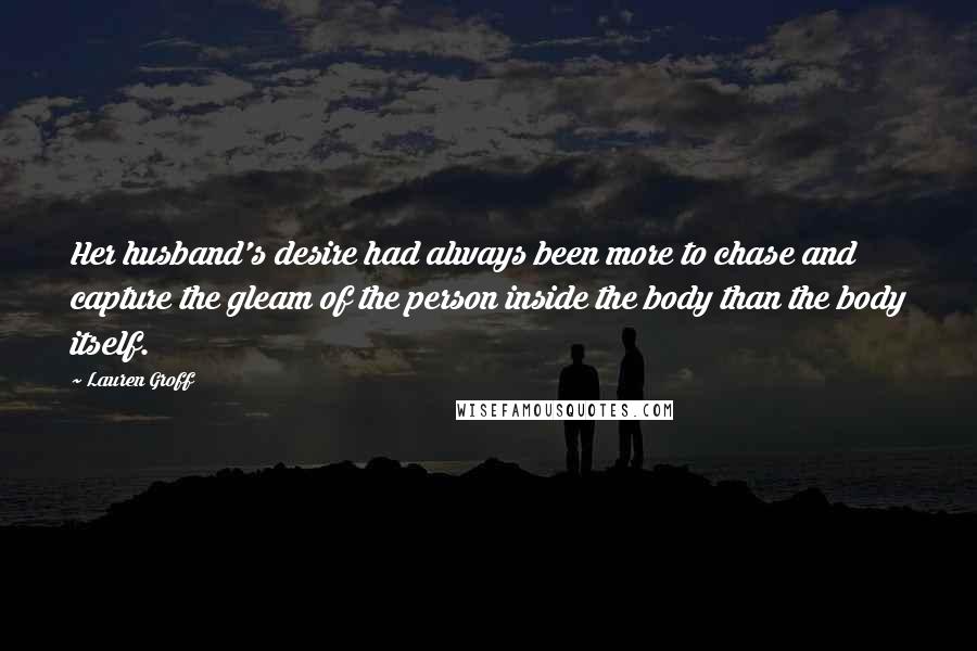 Lauren Groff Quotes: Her husband's desire had always been more to chase and capture the gleam of the person inside the body than the body itself.