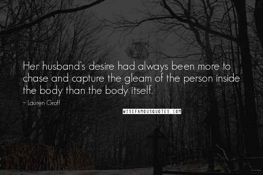 Lauren Groff Quotes: Her husband's desire had always been more to chase and capture the gleam of the person inside the body than the body itself.