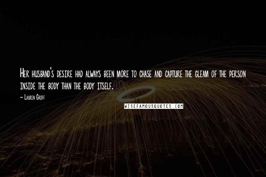 Lauren Groff Quotes: Her husband's desire had always been more to chase and capture the gleam of the person inside the body than the body itself.