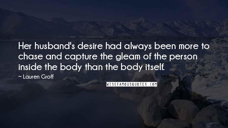 Lauren Groff Quotes: Her husband's desire had always been more to chase and capture the gleam of the person inside the body than the body itself.