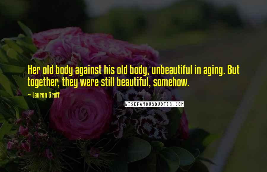 Lauren Groff Quotes: Her old body against his old body, unbeautiful in aging. But together, they were still beautiful, somehow.