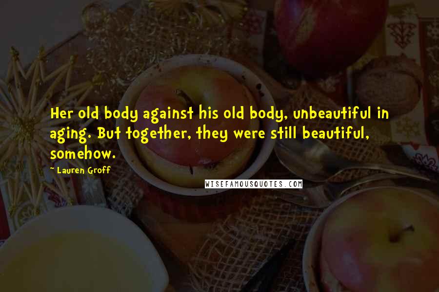Lauren Groff Quotes: Her old body against his old body, unbeautiful in aging. But together, they were still beautiful, somehow.